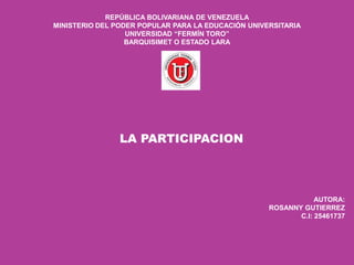 REPÚBLICA BOLIVARIANA DE VENEZUELA
MINISTERIO DEL PODER POPULAR PARA LA EDUCACIÓN UNIVERSITARIA
UNIVERSIDAD “FERMÍN TORO”
BARQUISIMET O ESTADO LARA
LA PARTICIPACION
AUTORA:
ROSANNY GUTIERREZ
C.I: 25461737
 