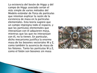 La existencia del bosón de Higgs y del
campo de Higgs asociado serían el
más simple de varios métodos del
Modelo estándar de física de partículas
que intentan explicar la razón de la
existencia de masa en la partículas
elementales. Esta teoría sugiere que
un campo impregna todo el espacio, y
que las partículas elementales que
interactúan con él adquieren masa,
mientras que las que no interactúan
con él, no la tienen. En particular,
dicho mecanismo justifica la enorme
masa de los bosones vectoriales W y Z,
como también la ausencia de masa de
los fotones. Tanto las partículas W y Z,
como el fotón son bosones sin masa
 