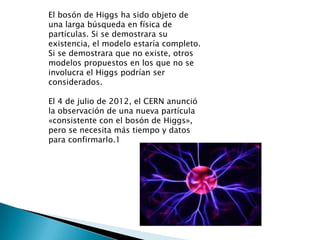 El bosón de Higgs ha sido objeto de
una larga búsqueda en física de
partículas. Si se demostrara su
existencia, el modelo estaría completo.
Si se demostrara que no existe, otros
modelos propuestos en los que no se
involucra el Higgs podrían ser
considerados.

El 4 de julio de 2012, el CERN anunció
la observación de una nueva partícula
«consistente con el bosón de Higgs»,
pero se necesita más tiempo y datos
para confirmarlo.1
 