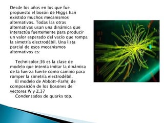 Desde los años en los que fue
propuesto el bosón de Higgs han
existido muchos mecanismos
alternativos. Todas las otras
alternativas usan una dinámica que
interactúa fuertemente para producir
un valor esperado del vacío que rompa
la simetría electrodébil. Una lista
parcial de esos mecanismos
alternativos es:

  Technicolor;36 es la clase de
modelo que intenta imitar la dinámica
de la fuerza fuerte como camino para
romper la simetría electrodébil.
  El modelo de Abbott-Farhi; de
composición de los bosones de
vectores W y Z.37
  Condensados de quarks top.
 