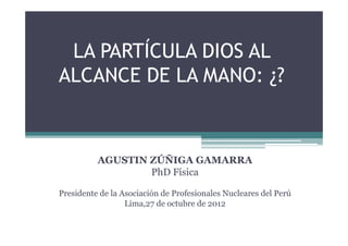 LA PARTÍCULA DIOS AL
ALCANCE DE LA MANO: ¿?



          AGUSTIN ZÚÑIGA GAMARRA
                  PhD Física

Presidente de la Asociación de Profesionales Nucleares del Perú
                  Lima,27 de octubre de 2012
 