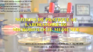 NOTIONS DE PRATIQUE AU
LABORATOIRE DE
MICROBIOLOGIE MEDICALE
REPONSABLE DU MODULE :Dr T.DJERBOUA – CHARGEE DES TP : Mme BRAHIMI
CO-ENCADREURS : Melle BACHIRI, Melle HAOUCHINE,
Année universitaire : 2017-2018
UNIVERSITE MOULOU-MAAMERI DE TIZI-OUZOU
FACULTE DE MEDECINE
DEPARTEMENT DE MEDECINE
MODULE DE MICROBIOLOGIE
TRAVAUX PRATIQUE DE 3ème ANNEE MEDECINE
 