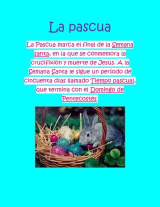 La pascua
La Pascua marca el final de la Semana
   santa, en la que se conmemora la
  crucifixión y muerte de Jesús. A la
 Semana Santa le sigue un período de
cincuenta días llamado Tiempo pascual,
    que termina con el Domingo de
             Pentecostés.
 