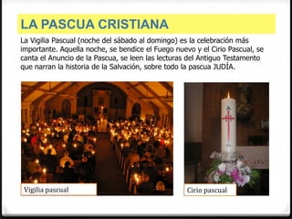 LA PASCUA CRISTIANA
La Vigilia Pascual (noche del sábado al domingo) es la celebración más
importante. Aquella noche, se bendice el Fuego nuevo y el Cirio Pascual, se
canta el Anuncio de la Pascua, se leen las lecturas del Antiguo Testamento
que narran la historia de la Salvación, sobre todo la pascua JUDÍA.




 Vigilia pascual                                   Cirio pascual
 