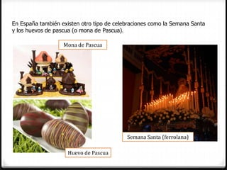En España también existen otro tipo de celebraciones como la Semana Santa
y los huevos de pascua (o mona de Pascua).

                   Mona de Pascua




                                           Semana Santa (ferrolana)

                     Huevo de Pascua
 