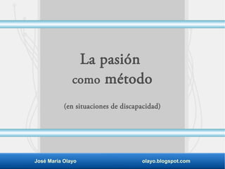 La pasión
como método
(en situaciones de discapacidad)
José María Olayo olayo.blogspot.com
 