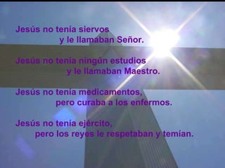 Jesús no tenía siervos  y le llamaban Señor.  Jesús no tenía ningún estudios   y le llamaban Maestro.  Jesús no tenía medicamentos,    pero curaba a los enfermos.  Jesús no tenía ejército, pero los reyes le respetaban y temían.   