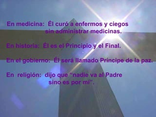   En medicina:  Él curó a enfermos y ciegos  sin administrar medicinas.   En historia:  Él es el Principio y el Final. En el gobierno:  Él será llamado Príncipe de la paz.  En  religión:  dijo que “nadie va al Padre sino es por mí”. 
