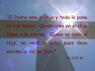 Jesús dijo: “ El Padre ama al Hijo y ha puesto en sus manos todas las cosas.  El que cree en el Hijo tiene vida eterna;  el que no quiere creer al Hijo, no verá la vida;  la ira de Dios permanece sobre él” Jn 3, 35-36 “ El Padre ama al Hijo y todo lo pone en sus manos.  Quien cree en el Hijo tiene vida eterna.  Quien no cree al Hijo, no verá la vida, pues lleva encima la ira de Dios.” Jn 3,35-36 
