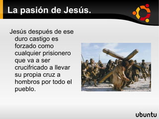 La pasión de Jesús. Así, después de su juicio, Jesús recibe un cruel castigo antes de ser crucificado.Es azotado brutalmente Los soldados romanos se burlan de el poniéndole como símbolo de su reinado una corona de espinas. 