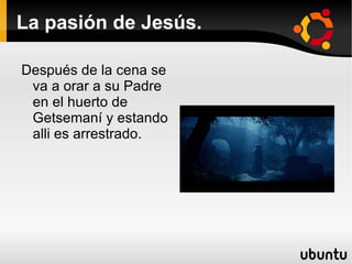 La pasión de Jesús. Después de la cena se va a orar a su Padre en el huerto de  Getsemaní y estando alli es arrestrado. 