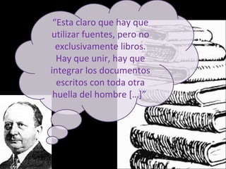 “Esta claro que hay que
utilizar fuentes, pero no
exclusivamente libros.
Hay que unir, hay que
integrar los documentos
escritos con toda otra
huella del hombre […]”
 