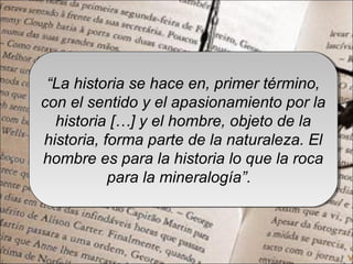 “La historia se hace en, primer término,
con el sentido y el apasionamiento por la
historia […] y el hombre, objeto de la
historia, forma parte de la naturaleza. El
hombre es para la historia lo que la roca
para la mineralogía”.
“La historia se hace en, primer término,
con el sentido y el apasionamiento por la
historia […] y el hombre, objeto de la
historia, forma parte de la naturaleza. El
hombre es para la historia lo que la roca
para la mineralogía”.
 