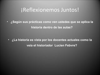 ¡Reflexionemos Juntos!
• ¿Según sus prácticas como ven ustedes que se aplica la
historia dentro de las aulas?
• ¿La historia es vista por los docentes actuales como la
veía el historiador Lucien Febvre?
 