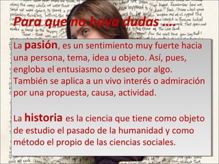 Para que no haya dudas ….
La pasión, es un sentimiento muy fuerte hacia
una persona, tema, idea u objeto. Así, pues,
engloba el entusiasmo o deseo por algo.
También se aplica a un vivo interés o admiración
por una propuesta, causa, actividad.
La historia es la ciencia que tiene como objeto
de estudio el pasado de la humanidad y como
método el propio de las ciencias sociales.
La pasión, es un sentimiento muy fuerte hacia
una persona, tema, idea u objeto. Así, pues,
engloba el entusiasmo o deseo por algo.
También se aplica a un vivo interés o admiración
por una propuesta, causa, actividad.
La historia es la ciencia que tiene como objeto
de estudio el pasado de la humanidad y como
método el propio de las ciencias sociales.
 
