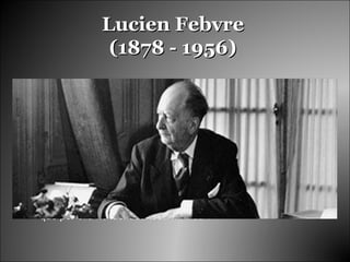 Lucien FebvreLucien Febvre
(1878 - 1956)(1878 - 1956)
Fue uno de los historiadores franceses mas influyentes del siglo
XX.
Escribió numerosas paginas que constituyen una reflexión
general sobre la historia y como el mismo denominó “Combates
por la historia”, con este titulo pretendía que la gente recordara:
“lo que siempre hubo de militante en mi vida. No serán mis
combates, claro que no … serán “Combates por la historia” ya
que por ella he luchado toda mi vida”.
 