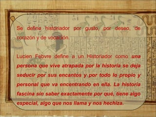 Se define historiador por gusto, por deseo, de
corazón y de vocación.
Lucien Febvre define a un Historiador como una
persona que vive atrapada por la historia se deja
seducir por sus encantos y por todo lo propio y
personal que va encentrando en ella. La historia
fascina sin saber exactamente por qué, tiene algo
especial, algo que nos llama y nos hechiza.
 