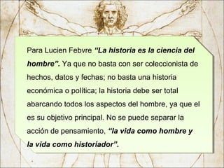 Para Lucien Febvre “La historia es la ciencia del
hombre”. Ya que no basta con ser coleccionista de
hechos, datos y fechas; no basta una historia
económica o política; la historia debe ser total
abarcando todos los aspectos del hombre, ya que el
es su objetivo principal. No se puede separar la
acción de pensamiento, “la vida como hombre y
la vida como historiador”.
Para Lucien Febvre “La historia es la ciencia del
hombre”. Ya que no basta con ser coleccionista de
hechos, datos y fechas; no basta una historia
económica o política; la historia debe ser total
abarcando todos los aspectos del hombre, ya que el
es su objetivo principal. No se puede separar la
acción de pensamiento, “la vida como hombre y
la vida como historiador”.
 