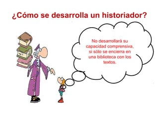 No desarrollará su
capacidad comprensiva,
si sólo se encierra en
una biblioteca con los
textos.
¿Cómo se desarrolla un historiador?
 