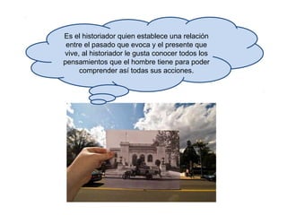 Es el historiador quien establece una relación
entre el pasado que evoca y el presente que
vive, al historiador le gusta conocer todos los
pensamientos que el hombre tiene para poder
comprender así todas sus acciones.
 