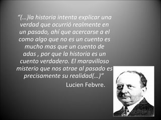 “(…)la historia intenta explicar una
verdad que ocurrió realmente en
un pasado, ahí que acercarse a el
como algo que no es un cuento es
mucho mas que un cuento de
adas , por que la historia es un
cuento verdadero. El maravilloso
misterio que nos atrae al pasado es
precisamente su realidad(…)”
Lucien Febvre.
 