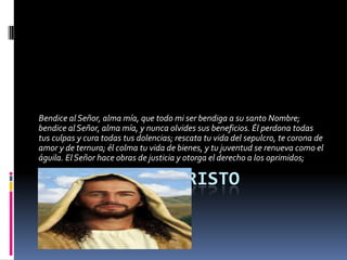 Bendice al Señor, alma mía, que todo mi ser bendiga a su santo Nombre;
bendice al Señor, alma mía, y nunca olvides sus beneficios. Él perdona todas
tus culpas y cura todas tus dolencias; rescata tu vida del sepulcro, te corona de
amor y de ternura; él colma tu vida de bienes, y tu juventud se renueva como el
águila. El Señor hace obras de justicia y otorga el derecho a los oprimidos;

LA PASION DE CRISTO
 