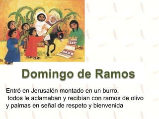 Entró en Jerusalén montado en un burro,
todos le aclamaban y recibían con ramos de olivo
y palmas en señal de respeto y bienvenida
 