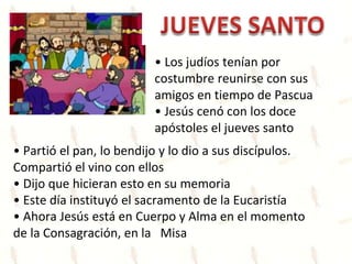 • Los judíos tenían por
costumbre reunirse con sus
amigos en tiempo de Pascua
• Jesús cenó con los doce
apóstoles el jueves santo
• Partió el pan, lo bendijo y lo dio a sus discípulos.
Compartió el vino con ellos
• Dijo que hicieran esto en su memoria
• Este día instituyó el sacramento de la Eucaristía
• Ahora Jesús está en Cuerpo y Alma en el momento
de la Consagración, en la Misa
 