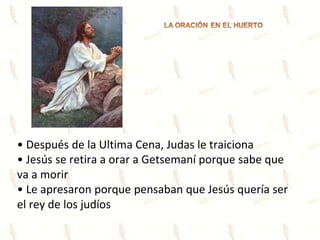 • Después de la Ultima Cena, Judas le traiciona
• Jesús se retira a orar a Getsemaní porque sabe que
va a morir
• Le apresaron porque pensaban que Jesús quería ser
el rey de los judíos
 