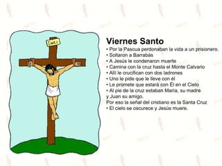 Viernes Santo
• Por la Pascua perdonaban la vida a un prisionero.
• Soltaron a Barrabás
• A Jesús le condenaron muerte
• Camina con la cruz hasta el Monte Calvario
• Allí le crucifican con dos ladrones
• Uno le pide que le lleve con él
• Le promete que estará con Él en el Cielo
• Al pie de la cruz estaban María, su madre
y Juan su amigo.
Por eso la señal del cristiano es la Santa Cruz
• El cielo se oscurece y Jesús muere.
 