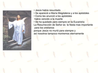 • Jesús había resucitado
• Se apareció a María Magdalena y a los apóstoles
• Como les anunció a los apóstoles
había vencido a la muerte
• Se ha quedado para siempre en la Eucaristía
La Resurrección de Señor es la fiesta mas importante
para los cristianos
porque Jesús no murió para siempre y
así nosotros tampoco moriremos eternamente
 