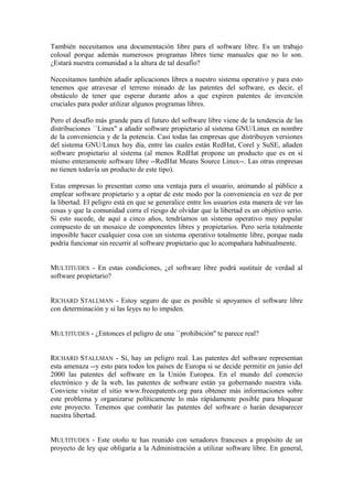 También necesitamos una documentación libre para el software libre. Es un trabajo
colosal porque además numerosos programas libres tiene manuales que no lo son.
¿Estará nuestra comunidad a la altura de tal desafío?

Necesitamos también añadir aplicaciones libres a nuestro sistema operativo y para esto
tenemos que atravesar el terreno minado de las patentes del software, es decir, el
obstáculo de tener que esperar durante años a que expiren patentes de invención
cruciales para poder utilizar algunos programas libres.

Pero el desafío más grande para el futuro del software libre viene de la tendencia de las
distribuciones ``Linux'' a añadir software propietario al sistema GNU/Linux en nombre
de la conveniencia y de la potencia. Casi todas las empresas que distribuyen versiones
del sistema GNU/Linux hoy día, entre las cuales están RedHat, Corel y SuSE, añaden
software propietario al sistema (al menos RedHat propone un producto que es en sí
mismo enteramente software libre --RedHat Means Source Linux--. Las otras empresas
no tienen todavía un producto de este tipo).

Estas empresas lo presentan como una ventaja para el usuario, animando al público a
emplear software propietario y a optar de este modo por la conveniencia en vez de por
la libertad. El peligro está en que se generalice entre los usuarios esta manera de ver las
cosas y que la comunidad corra el riesgo de olvidar que la libertad es un objetivo serio.
Si esto sucede, de aquí a cinco años, tendríamos un sistema operativo muy popular
compuesto de un mosaico de componentes libres y propietarios. Pero sería totalmente
imposible hacer cualquier cosa con un sistema operativo totalmente libre, porque nada
podría funcionar sin recurrir al software propietario que lo acompañara habitualmente.


MULTITUDES - En estas condiciones, ¿el software libre podrá sustituir de verdad al
software propietario?


RICHARD STALLMAN - Estoy seguro de que es posible si apoyamos el software libre
con determinación y si las leyes no lo impiden.


MULTITUDES - ¿Entonces el peligro de una ``prohibición'' te parece real?


RICHARD STALLMAN - Sí, hay un peligro real. Las patentes del software representan
esta amenaza --y esto para todos los países de Europa si se decide permitir en junio del
2000 las patentes del software en la Unión Europea. En el mundo del comercio
electrónico y de la web, las patentes de software están ya gobernando nuestra vida.
Conviene visitar el sitio www.freeepatents.org para obtener más informaciones sobre
este problema y organizarse políticamente lo más rápidamente posible para bloquear
este proyecto. Tenemos que combatir las patentes del software o harán desaparecer
nuestra libertad.


MULTITUDES - Este otoño te has reunido con senadores franceses a propósito de un
proyecto de ley que obligaría a la Administración a utilizar software libre. En general,
 