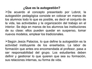 ¿Que es la autogestión?
De acuerdo al concepto presentado por Lobrot, la
autogestión pedagógica consiste en colocar en manos de
los alumnos todo lo que es posible, es decir el conjunto de
la vida, las actividades y la organización del trabajo en el
interior. Se deja en manos de los alumnos las instituciones
de su clase: ellos pueden quedar en suspenso, tomar
nuevos modelos, emplear los tradicionales.
Según Jesús Palacios, lo que define la autogestión es la
actividad instituyente de los enseñados. La labor de
formación que antes era encomendada al profesor, pasa a
ser responsabilidad del grupo. Los estudiantes deben
definir y gestionar lo que quieren que sea su formación,
sus relaciones internas, su forma de vida.

 