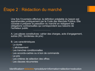 Étape 2 : Rédaction du marché

   Une fois l’inventaire effectué, la définition préalable du besoin est
   appréhendée juridiquement par le Code des Marchés Publics. Elle
   consiste à préparer la passation du marché en rédigeant les
   obligations contractuelles qui correspondent aux besoins de
   l’acheteur public

   A. Les pièces constitutives: cahier des charges, acte d’engagement,
   autres (RC, bordereau de prix)

   B. Les caractéristiques
   - La durée
   - L’allotissement
   - Les tranches conditionnelles
   - Les accords-cadres ou à bon de commande
   - Le prix
   - Les critères de sélection des offres
   - Les clauses récurrentes


  Identification>rédaction>procédure>information>sélection>exécution
 
