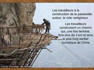 Les travailleurs à la
construction de la passerelle
autour, le vide vertigineux
          Les travailleurs
     construisent un chemin
      qui, une fois terminé,
    fera plus de 3 km et sera
        le plus long sentier
       touristique de Chine
 