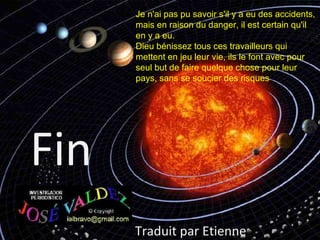 Je n'ai pas pu savoir s'il y a eu des accidents,
      mais en raison du danger, il est certain qu'il
      en y a eu.
      Dieu bénissez tous ces travailleurs qui
      mettent en jeu leur vie, ils le font avec pour
      seul but de faire quelque chose pour leur
      pays, sans se soucier des risques




Fin
      Traduit par Etienne
 