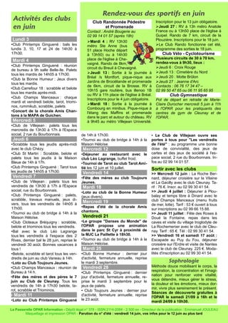 Activités des clubs
en juin
Lundi 3
•Club Printemps Ginguené : bals les
lundis 3, 10, 17 et 24 de 14h30 à
17h30.
Mardi 4
•Club Printemps Ginguené : réunion
de bureau à 9h salle Belle-Ile. Palets
tous les mardis de 14h05 à 17h30.
•Club la Bonne Humeur : Jeux divers
tous les mardis.
•Club Carrefour 18 : scrabble et belote
tous les mardis après-midi.
•Club Champs Manceaux : chaque
mardi et vendredi belote, tarot, triomi-
nos, rummikub, scrabble, palets.
•Concert de la chorale Amis Chan-
tons à la MAPA de Guichen.
Mercredi 5
•Club de Villejean : palets tous les
mercredis de 13h30 à 17h à l'Espace
social, 2 rue du Bourbonnais.
Jeudi 6
•Scrabble tous les jeudis après-midi
avec le club Chézy.
•Club St Martin : Scrabble, belote et
palets tous les jeudis à la Maison
Bleue de 14h à 17h.
•Club Printemps Ginguené : Tarot tous
les jeudis de 14h05 à 17h30.
Vendredi 7
•Club de Villejean : palets tous les
vendredis de 13h30 à 17h à l'Espace
social, rue du Bourbonnais.
•Club Printemps Ginguené : palets,
scrabble, travaux manuels, jeux di-
vers, tous les vendredis de 14h05 à
17h00.
•Tournoi au club de bridge à 14h à la
Maison Héloïse.
•Club Cloteaux Bréquigny : scrabble,
belote et triominos tous les vendredis.
•Bal avec le club Léo Lagrange
tous les vendredis à l'espace des 2
Rives, dernier bal le 28 juin, reprise le
vendredi 30 août. Bonnes vacances à
tous !
•Belote, scrabble et tarot tous les ven-
dredis de juin au club Vaneau à 14h.
•Loto au Club Toujours Jeunes.
•Club Champs Manceaux : réunion de
Bureau à 14 h.
•Fête des mères et des pères le 7
juin au Club de Cleunay. Tous les
vendredis de 14h à 17h30 belote, ta-
rot, scrabble et Triominos.
• Mardi 11
•Loto au Club Printemps Ginguené
de 14h à 17h30.
•Tournoi au club de bridge à 14h à la
Maison Héloïse.
Mercredi 12
•Déjeuner au restaurant avec le
club Léo Lagrange, buffet froid.
•Tournoi de Tarot au club Tarot Ami-
tié les 12 juin et 10 juillet.
Vendredi 14
•Fête des mères au club Toujours
Jeunes.
Mardi 18
•Loto au club de la Bonne Humeur
(jeux divers).
Mercredi 19
•Repas d'été de la chorale Amis
chantons.
Vendredi 21
•Le groupe "Danses du Monde" de
l'OPAR propose une animation
dans le parc St Cyr à proximité de
la MJC La Paillette à 18h30.
•Tournoi au club de bridge à 14h à la
Maison Héloïse.
Mardi 25
•Club Bonne Humeur : dernier jour
d'activité, fermeture annuelle, reprise
le mardi 3 septembre.
Vendredi 28
•Club Printemps Ginguené : dernier
jour d'activité, fermeture annuelle, re-
prise le mardi 3 septembre pour le
jeux de palets.
• Club Toujours Jeunes : dernier jour
d'activité, fermeture annuelle, reprise
le 23 août.
• Le Club de Villejean ouvre ses
portes à tous pour "Les vendredis
de l'été" : au programme une bonne
dose de convivialité, des jeux de
cartes et des jeux de société à l'es-
pace social, 2 rue du Bourbonnais. In-
fos au 02 99 14 01 57.
Sortir avec les clubs
>> Mercredi 12 juin : La Roche Ber-
nard, déjeuner croisière sur la Vilaine
et La Gacilly avec le club Cleunay. Ta-
rif : 76 €. Inscr. au 02 99 30 41 54.
>> Jeudi 4 juillet : Déjeuner à Plou-
balay et temps libre à Dinard avec le
club Champs Manceaux (menu fruits
de mer, lotte). Tarif : 53 € ouvert à tous
sur inscriptions au 02 99 66 15 88.
>> Jeudi 11 juillet : Fête des Roses à
Doué la Fontaine, repas dans les
caves et visite du village troglodyte de
La Rochemenier avec le club de Cleu-
nay. Tarif : 65 €. Tél : 02 99 30 41 54.
>> Vendredi 16 et samedi 17 août :
Escapade au Puy du Fou, déjeuner
croisière sur l'Erdre et visite de Nantes
avec le club de Cleunay. 225 €. Moda-
lités d'inscription au 02 99 30 41 54.
Sophrologie
Méthode douce mobilisant le corps, la
respiration, la concentration et l'imagi-
nation pour renforcer votre vitalité,
vous détendre, mieux gérer le stress,
la douleur et les émotions, mieux dor-
mir, vivre plus sereinement le présent.
Séances de découverte gratuites à
l'OPAR le samedi 21/09 à 16h et le
mardi 24/09 à 10h30.
La Passerelle OPAR Information - Dépôt légal n° 378 - ISSN 2114-2084 - 2 500 ex - Directeur de la publication : Emmanuel JOULEAU
Maquettage et impression OPAR - Parution du n° d'été : vendredi 14 juin, vos infos pour le 12 juin au plus tard
Rendez-vous des sportifs en juin
Club Randonnée Pédestre
et Promenade
Contact : André Bougerie au
02 99 14 01 57 (après 18h)
➢Mardi 4 : RV 13h30
métro Ste Anne (bus
51 place Hoche départ
à 13h50) ou à 14h30
place de l'église à Che-
vaigné. Rando de 8km,
circuit du Breuil à Chevaigné.
➢Jeudi 13 : Sortie à la journée à
Bréal /s Montfort, pique-nique aux
Jardins de Brocéliande et promenade
de 6km, circuit de la Brosse. RV à
10h15 gare routière, bus illenoo 1B
ou RV à 11h place de l'église à Bréal.
Inscriptions pour le 4 juin obligatoire.
➢Mardi 18 : Sortie à la journée à
Combourg en minibus. Pique-nique à
l'étang des Maffins et promenade
dans le parc et autour du château. RV
à 9h45 au métro Villejean Université.
Inscription pour le 13 juin obligatoire.
➢Jeudi 27 : RV à 13h métro Anatole
France ou à 13h50 place de l'église à
Guipel. Rando de 7 km, circuit de la
Plouzière. Inscriptions pour le 18 juin.
➢Le Club Rando fonctionne cet été,
programme des sorties le 18 juin.
Club Vélo - Cyclotourisme
Plusieurs circuits de 30 à 70 km,
rendez-vous à 9h30, lieux :
➢Jeudi 6 : Croix Rouge
➢Jeudi 13 : Cimetière du Nord
➢Jeudi 20 : Motte Brûlon
➢Jeudi 27 : Jeanne d'Arc
Contacts : 06 76 17 34 47 –
02 99 50 47 65 ou 06 11 95 65 95
Club Gymnastique
Pot de départ en retraite de Marie-
Claire Durocher mercredi 5 juin à 11h
à l'OPAR pour les pratiquants des
centres de gym de Cleunay et de
l'OPAR.
 