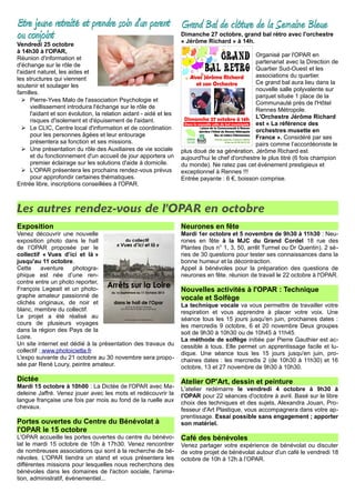 Etre jeune retraité et prendre soin d'un parent
ou conjoint
Vendredi 25 octobre
à 14h30 à l'OPAR,
Réunion d'information et
d'échange sur le rôle de
l'aidant naturel, les aides et
les structures qui viennent
soutenir et soulager les
familles.
➢ Pierre-Yves Malo de l'association Psychologie et
vieillissement introduira l'échange sur le rôle de
l'aidant et son évolution, la relation aidant - aidé et les
risques d'isolement et d'épuisement de l'aidant.
➢ Le CLIC, Centre local d'information et de coordination
pour les personnes âgées et leur entourage
présentera sa fonction et ses missions.
➢ Une présentation du rôle des Auxiliaires de vie sociale
et du fonctionnement d'un accueil de jour apportera un
premier éclairage sur les solutions d'aide à domicile.
➢ L'OPAR présentera les prochains rendez-vous prévus
pour approfondir certaines thématiques.
Entrée libre, inscriptions conseillées à l'OPAR.
Grand Bal de clôture de la Semaine Bleue
Dimanche 27 octobre, grand bal rétro avec l'orchestre
« Jérôme Richard » à 14h.
Organisé par l'OPAR en
partenariat avec la Direction de
Quartier Sud-Ouest et les
associations du quartier.
Ce grand bal aura lieu dans la
nouvelle salle polyvalente sur
parquet située 1 place de la
Communauté près de l'Hôtel
Rennes Métropole.
L'Orchestre Jérôme Richard
est « La référence des
orchestres musette en
France ». Considéré par ses
pairs comme l’accordéoniste le
plus doué de sa génération, Jérôme Richard est
aujourd'hui le chef d'orchestre le plus titré (6 fois champion
du monde). Ne ratez pas cet événement prestigieux et
exceptionnel à Rennes !!!
Entrée payante : 6 €, boisson comprise.
Les autres rendez-vous de l'OPAR en octobre
Exposition
Venez découvrir une nouvelle
exposition photo dans le hall
de l’OPAR proposée par le
collectif « Vues d’ici et là »
jusqu'au 11 octobre.
Cette aventure photogra-
phique est née d’une ren-
contre entre un photo reporter,
François Legeait et un photo-
graphe amateur passionné de
clichés originaux, de noir et
blanc, membre du collectif.
Le projet a été réalisé au
cours de plusieurs voyages
dans la région des Pays de la
Loire.
Un site internet est dédié à la présentation des travaux du
collectif : www.photoicietla.fr
L'expo suivante du 21 octobre au 30 novembre sera propo-
sée par René Loury, peintre amateur.
Dictée
Mardi 15 octobre à 10h00 : La Dictée de l'OPAR avec Ma-
deleine Jaffré. Venez jouer avec les mots et redécouvrir la
langue française une fois par mois au fond de la ruelle aux
chevaux.
Portes ouvertes du Centre du Bénévolat à
l'OPAR le 15 octobre
L'OPAR accueille les portes ouvertes du centre du bénévo-
lat le mardi 15 octobre de 10h à 17h30. Venez rencontrer
de nombreuses associations qui sont à la recherche de bé-
névoles. L'OPAR tiendra un stand et vous présentera les
différentes missions pour lesquelles nous recherchons des
bénévoles dans les domaines de l'action sociale, l'anima-
tion, administratif, événementiel...
Neurones en fête
Mardi 1er octobre et 5 novembre de 9h30 à 11h30 : Neu-
rones en fête à la MJC du Grand Cordel 18 rue des
Plantes (bus n° 1, 3, 50, arrêt Turmel ou Dr Quentin). 2 sé-
ries de 30 questions pour tester ses connaissances dans la
bonne humeur et la décontraction.
Appel à bénévoles pour la préparation des questions de
neurones en fête. réunion de travail le 22 octobre à l'OPAR.
Nouvelles activités à l'OPAR : Technique
vocale et Solfège
La technique vocale va vous permettre de travailler votre
respiration et vous apprendre à placer votre voix. Une
séance tous les 15 jours jusqu'en juin, prochaines dates :
les mercredis 9 octobre, 6 et 20 novembre Deux groupes
soit de 9h30 à 10h30 ou de 10h45 à 11h45.
La méthode de solfège initiée par Pierre Gauthier est ac-
cessible à tous. Elle permet un apprentissage facile et lu-
dique. Une séance tous les 15 jours jusqu'en juin, pro-
chaines dates : les mercredis 2 (de 10h30 à 11h30) et 16
octobre, 13 et 27 novembre de 9h30 à 10h30.
Atelier OP'Art, dessin et peinture
L'atelier redémarre le vendredi 4 octobre à 9h30 à
l'OPAR pour 22 séances d'octobre à avril. Basé sur le libre
choix des techniques et des sujets, Alexandra Jouan, Pro-
fesseur d'Art Plastique, vous accompagnera dans votre ap-
prentissage. Essai possible sans engagement ; apporter
son matériel.
Café des bénévoles
Venez partager votre expérience de bénévolat ou discuter
de votre projet de bénévolat autour d'un café le vendredi 18
octobre de 10h à 12h à l’OPAR.
 