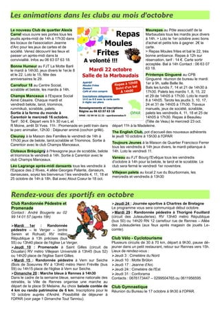 Les animations dans les clubs au mois d'octobre
Le nouveau Club de quartier Alexis
Carrel vous ouvre ses portes tous les
jeudis après-midi de 14h à 17h30 dans
les locaux de l'association Jeanne
d'Arc pour les jeux de cartes et de
société. Venez découvrir les lieux et
passer un après-midi dans la
convivialité. Infos au 06 63 07 63 18.
Bonne Humeur au FJT La Motte Baril
le mardi à 14h30, jeux divers le 1er,le 8
et le 22. Loto le 15, fête des
anniversaires le 29.
Carrefour 18 au Centre Social,
scrabble et belote, les mardis à 14h.
Champs Manceaux à l'Espace Social
Aimé Césaire. Chaque mardi et
vendredi belote, tarot, triominos,
rummikub, scrabble, palets.
Sortie à la ferme du monde à
Carentoir le mercredi 16 octobre.
Tarif : 50 €. Départ vers 9 h 30 rue L et
R Moine, arrêt St Yves. 11h : Promenade en petit train dans
le parc animalier, 12h30 : Déjeuner animé (cochon grillé).
Cleunay à la Maison des Familles le vendredi de 14h à
17h30 jeux de belote, tarot,scrabble et Triominos. Sortie à
Carentoir avec le club Champs Manceaux.
Cloteaux Bréquigny à l'Hexagone jeux de scrabble, belote
et triominos le vendredi à 14h. Sortie à Carentoir avec le
club Champs Manceaux.
Léo Lagrange après-midi dansants tous les vendredis à
l'Espace des 2 Rives, 4 allée Georges Palante, danseurs,
danseuses, soyez les bienvenus ! les vendredis 4, 11, 18 et
25 octobre de 14h à 18h. Bal avec Atout Coeur le 18 oct.
Maurepas au Pôle associatif de la
Marbaudais tous les mardis jeux divers
à 14h. > Loto le 1er octobre avec bons
d'achat et petits lots à gagner. 2€ la
carte.
> Repas Moules frites et bal le 22, très
bonne ambiance. Repas à 12h sur
réservation, tarif : 14 €. Carte sortir
acceptée. Bal à 14h Contact : 06 63 07
63 18.
Printemps Ginguené au CPB
Ginguené réunion de bureau le mardi
1er à 9h, salle Belle Ile.
Bals les lundis 7, 14 et 21 de 14h30 à
17h30. Palets les mardis 1, 8, 15, 22
et 29 de 14h05 à 17h30. Loto le mardi
8 à 14h05. Tarots les jeudis 3, 10, 17,
24 et 31 de 14h05 à 17h30. Travaux
manuels, jeux de société, scrabble,
palets les vendredis 4, 11, 18 et 25 de
14h05 à 17h30. Repas à Beaulieu
(Tête de Veau) le mercredi 23 oct.
départ 11h à la Madeleine.
The English Club, pot d'accueil des nouveaux adhérents
le jeudi 10 octobre à 15h30 à l'OPAR
Toujours Jeunes à la Maison de Quartier Francisco Ferrer
tous les vendredis à 14h jeux divers, le mardi pétanque à
14h. Loto le vendredi 11.
Vaneau au FJT Bourg l'Evêque tous les vendredis
d'octobre à 14h pour la belote, le tarot et le scrabble. Le
club sera fermé le vendredi 1er novembre.
Villejean palets au local 2 rue du Bourbonnais, les
mercredis et vendredis à 13h30
Rendez-vous des sportifs en octobre
Club Randonnée Pédestre et
Promenade
Contact : André Bougerie au 02
99 14 01 57 (après 18h)
➢Mardi 1er : Randonnée
pédestre – le Verger – (entre
Serein et Rohuel) RV métro
République à 13h précises (bus
55) ou 13h40 place de l'église Le Verger.
➢Jeudi 10 : Promenade à Saint Gilles (circuit de
Doualan) RV métro Villejean Université à 13h45 (bus 52)
ou 14h20 place de l'église Saint Gilles.
➢Mardi 15 : Randonnée pédestre à Vern sur Seiche
(Bois de Soeuvres RV à 13h40 métro Henri Fréville (bus
59) ou 14h15 place de l'église à Vern sur Seiche.
➢Dimanche 20 : Marche bleue à Rennes à 14h30
Dans le cadre de la semaine bleue, semaine nationale des
retraités, la Ville de Rennes organise une marche au
départ de la place St Melaine. Au choix balade contée de
4 km ou rando patrimoine de 6 km. Inscriptions pour le
10 octobre auprès d'André. Possibilité de déjeuner à
l'OPAR (voir page 1 Dimanche Tout Tannou).
➢Jeudi 24 : Journée sportive à Chartres de Bretagne
Le programme vous sera communiqué début octobre.
➢Mardi 29 : Randonnée pédestre à Thorigné Fouillard
(circuit des Juteauderies). RV 13h40 métro République
(bus 50) ou 14h20 RN 12 carrefour rue de Rennes – Allée
des Juteauderies (aux feux après magasin de jouets Le-
comte).
Club Vélo - Cyclotourisme
Plusieurs circuits de 30 à 70 km, départ à 9h30, pause dé-
jeuner dans un petit restaurant, retour sur Rennes vers 15h.
Lieux de rendez-vous :
➢Jeudi 3 : Cimetière du Nord
➢Jeudi 10 : Motte Brûlon
➢Jeudi 17 : Jeanne d'Arc
➢Jeudi 24 : Cimetière de l'Est
➢Jeudi 31 : Conforama
Contacts : 0676173447 – 0299504765 ou 0611956595
Club Gymnastique
Réunion du Bureau le 17 octobre à 9h30 à l'OPAR.
 