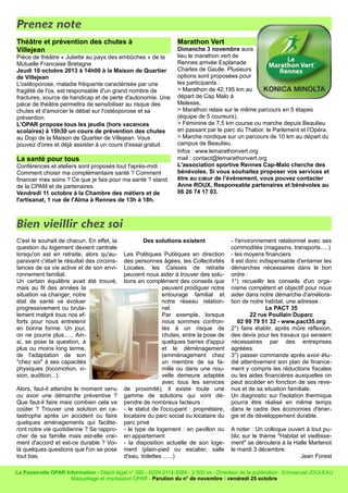 Prenez note
Théâtre et prévention des chutes à
Villejean
Pièce de théâtre « Juliette au pays des embûches » de la
Mutuelle Francaise Bretagne
Jeudi 10 octobre 2013 à 14h00 à la Maison de Quartier
de Villejean
L'ostéoporose, maladie fréquente caractérisée par une
fragilité de l'os, est responsable d'un grand nombre de
fractures, source de handicap et de perte d'autonomie. Une
pièce de théâtre permettra de sensibiliser au risque des
chutes et d'amorcer le débat sur l'ostéoporose et sa
prévention.
L'OPAR propose tous les jeudis (hors vacances
scolaires) à 15h30 un cours de prévention des chutes
au Dojo de la Maison de Quartier de Villejean. Vous
pouvez d'ores et déjà assister à un cours d'essai gratuit.
La santé pour tous
Conférences et ateliers sont proposés tout l'après-midi :
Comment choisir ma complémentaire santé ? Comment
financer mes soins ? Ce que je fais pour ma santé ? stand
de la CPAM et de partenaires.
Vendredi 11 octobre à la Chambre des métiers et de
l'artisanat, 1 rue de l'Alma à Rennes de 13h à 18h.
Marathon Vert
Dimanche 3 novembre aura
lieu le marathon vert de
Rennes arrivée Esplanade
Charles de Gaulle. Plusieurs
options sont proposées pour
les participants :
> Marathon de 42,195 km au
départ de Cap Malo à
Melesse,
> Marathon relais sur le même parcours en 5 étapes
(équipe de 5 coureurs),
> Féminine de 7,5 km course ou marche depuis Beaulieu
en passant par le parc du Thabor, le Parlement et l'Opéra.
> Marche nordique sur un parcours de 10 km au départ du
campus de Beaulieu.
Infos : www.lemarathonvert.org
mail : contact@lemarathonvert.org
L'association sportive Rennes Cap-Malo cherche des
bénévoles. Si vous souhaitez proposer vos services et
être au cœur de l’événement, vous pouvez contacter
Anne ROUX, Responsable partenaires et bénévoles au
06 26 74 17 03.
Bien vieillir chez soi
C'est le souhait de chacun. En effet, la
question du logement devient centrale
lorsqu'on est en retraite, alors qu'au-
paravant c'était le résultat des circons-
tances de sa vie active et de son envi-
ronnement familial.
Un certain équilibre avait été trouvé,
mais au fil des années la
situation va changer, notre
état de santé va évoluer
progressivement ou bruta-
lement malgré tous nos ef-
forts pour nous entretenir
en bonne forme. Un jour,
on ne pourra plus...... Ain-
si, se pose la question, à
plus ou moins long terme,
de l'adaptation de son
"chez soi" à ses capacités
physiques (locomotion, vi-
sion, audition...).
Alors, faut-il attendre le moment venu
ou avoir une démarche préventive ?
Que faut-il faire mais combien cela va
coûter ? Trouver une solution en ca-
tastrophe après un accident ou faire
quelques aménagements qui facilite-
ront notre vie quotidienne ? Se rappro-
cher de sa famille mais est-elle vrai-
ment d'accord et est-ce durable ? Voi-
là quelques questions que l'on se pose
tout bas.
Des solutions existent
Les Politiques Publiques en direction
des personnes âgées, les Collectivités
Locales, les Caisses de retraite
peuvent nous aider à trouver des solu-
tions en complément des conseils que
peuvent prodiguer notre
entourage familial et
notre réseau relation-
nel.
Par exemple, lorsque
nous sommes confron-
tés à un risque de
chutes, entre la pose de
quelques barres d'appui
et le déménagement
(emménagement chez
un membre de sa fa-
mille ou dans une nou-
velle demeure adaptée
avec tous les services
de proximité), il existe toute une
gamme de solutions qui vont dé-
pendre de nombreux facteurs :
- le statut de l'occupant : propriétaire,
locataire du parc social ou locataire du
parc privé
- le type de logement : en pavillon ou
en appartement
- la disposition actuelle de son loge-
ment (plain-pied ou escalier, salle
d'eau, toilettes ......)
- l'environnement relationnel avec ses
commodités (magasins, transports.....)
- les moyens financiers.
Il est donc indispensable d'entamer les
démarches nécessaires dans le bon
ordre :
1°) recueillir les conseils d'un orga-
nisme compétent et objectif pour nous
aider dans notre démarche d'améliora-
tion de notre habitat, une adresse :
Le PACT 35
22 rue Poullain Duparc
02 99 79 51 32 - www.pact35.org
2°) faire établir, après mûre réflexion,
des devis pour les travaux qui seraient
nécessaires par des entreprises
agréées.
3°) passer commande après avoir étu-
dié attentivement son plan de finance-
ment y compris les réductions fiscales
ou les aides financières auxquelles on
peut accéder en fonction de ses reve-
nus et de sa situation familiale.
Un diagnostic sur l'isolation thermique
pourra être réalisé en même temps
dans le cadre des économies d'éner-
gie et de développement durable.
A noter : Un colloque ouvert à tout pu-
blic sur le thème "Habitat et vieillisse-
ment" se déroulera à la Halle Martenot
le mardi 3 décembre.
Jean Forest
La Passerelle OPAR Information - Dépôt légal n° 382 - ISSN 2114-2084 - 2 500 ex - Directeur de la publication : Emmanuel JOULEAU
Maquettage et impression OPAR - Parution du n° de novembre : vendredi 25 octobre
 