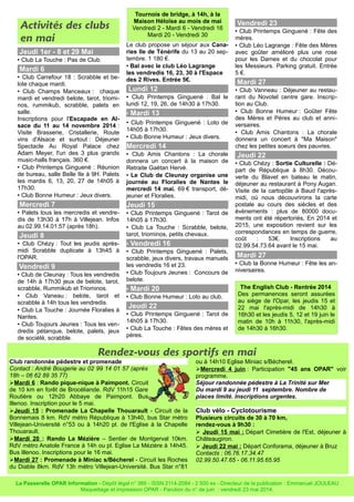 Activités des clubs
en mai
Jeudi 1er - 8 et 29 Mai
• Club La Touche : Pas de Club.
Mardi 6
• Club Carrefour 18 : Scrabble et be-
lote chaque mardi.
• Club Champs Manceaux : chaque
mardi et vendredi belote, tarot, triomi-
nos, rummikub, scrabble, palets en
salle.
Inscriptions pour l'Escapade en Al-
sace du 11 au 14 novembre 2014 :
Visite Brasserie, Cristallerie, Route
vins d'Alsace et surtout : Déjeuner
Spectacle Au Royal Palace chez
Adam Meyer, l'un des 3 plus grands
music-halls français. 360 €.
• Club Printemps Ginguené : Réunion
de bureau, salle Belle Ile à 9H. Palets
les mardis 6, 13, 20, 27 de 14h05 à
17h30.
• Club Bonne Humeur : Jeux divers.
Mercredi 7
• Palets tous les mercredis et vendre-
dis de 13h30 à 17h à Villejean. Infos
au 02.99.14.01.57 (après 18h).
Jeudi 8
• Club Chézy : Tout les jeudis après-
midi Scrabble duplicate à 13h45 à
l'OPAR.
Vendredi 9
• Club de Cleunay : Tous les vendredis
de 14h à 17h30 jeux de belote, tarot,
scrabble, Rummikub et Triominos.
• Club Vaneau : belote, tarot et
scrabble à 14h tous les vendredis.
• Club La Touche : Journée Floralies à
Nantes.
• Club Toujours Jeunes : Tous les ven-
dredis pétanque, belote, palets, jeux
de société, scrabble.
Le club propose un séjour aux Cana-
ries Ile de Ténérife du 13 au 20 sep-
tembre. 1 180 €.
• Bal avec le club Léo Lagrange
les vendredis 16, 23, 30 à l'Espace
des 2 Rives. Entrée 5€.
Lundi 12
• Club Printemps Ginguené : Bal le
lundi 12, 19, 26, de 14h30 à 17h30.
• Mardi 13
• Club Printemps Ginguené : Loto de
14h05 à 17h30.
• Club Bonne Humeur : Jeux divers.
Mercredi 14
• Club Amis Chantons : La chorale
donnera un concert à la maison de
Retraite Gaëtan Hervé.
• Le Club de Cleunay organise une
journée au Floralies de Nantes le
mercredi 14 mai. 69 € transport, dé-
jeuner et Floralies.
Jeudi 15
• Club Printemps Ginguené : Tarot de
14h05 à 17h30.
• Club La Touche : Scrabble, belote,
tarot, triominos, petits chevaux.
• Vendredi 16
• Club Printemps Ginguené : Palets,
scrabble, jeux divers, travaux manuels
les vendredis 16 et 23.
• Club Toujours Jeunes : Concours de
belote.
• Mardi 20
• Club Bonne Humeur : Loto au club.
Jeudi 22
• Club Printemps Ginguené : Tarot de
14h05 à 17h30.
• Club La Touche : Fêtes des mères et
pères.
Vendredi 23
• Club Printemps Ginguené : Fête des
mères.
• Club Léo Lagrange : Fête des Mères
avec goûter amélioré plus une rose
pour les Dames et du chocolat pour
les Messieurs. Parking gratuit. Entrée
5 €.
Mardi 27
• Club Vanneau : Déjeuner au restau-
rant du Novotel centre gare. Inscrip-
tion au Club.
• Club Bonne Humeur : Goûter Fête
des Mères et Pères au club et anni-
versaires.
• Club Amis Chantons : La chorale
donnera un concert à "Ma Maison"
chez les petites soeurs des pauvres.
Jeudi 22
• Club Chézy : Sortie Culturelle : Dé-
part de République à 8h30. Décou-
verte du Blavet en bateau le matin,
déjeuner au restaurant à Pony Augan.
Visite de la cartopôle à Baud l'après-
midi, où nous découvrirons la carte
postale au cours des siècles et des
évènements : plus de 80000 docu-
ments ont été répertoriés, En 2014 et
2015, une exposition revient sur les
correspondances en temps de guerre,
coût : 53€. Inscriptions au
02.99.54.73.64 avant le 15 mai.
Mardi 27
• Club la Bonne Humeur : Fête les an-
niversaires.
La Passerelle OPAR Information - Dépôt légal n° 389 - ISSN 2114-2084 - 2 500 ex - Directeur de la publication : Emmanuel JOULEAU
Maquettage et impression OPAR - Parution du n° de juin : vendredi 23 mai 2014.
Rendez-vous des sportifs en mai
Club randonnée pédestre et promenade
Contact : André Bougerie au 02 99 14 01 57 (après
18h – 06 62 89 35 77)
➢Mardi 6 : Rando pique-nique à Paimpont. Circuit
de 10 km en forêt de Brocéliande. RdV 11h15 Gare
Routière ou 12h20 Abbaye de Paimpont. Bus
Illenoo. Inscription pour le 5 mai.
➢Jeudi 15 : Promenade La Chapelle Thouarault - Circuit de la
Bonnemais 8 km. RdV métro République à 13h40, bus Star métro
Villejean-Université n°53 ou à 14h20 pl. de l'Eglise à la Chapelle
Thouarault.
➢Mardi 20 : Rando La Mézière – Sentier de Montgerval 10km.
RdV métro Anatole France à 14h ou pl. Eglise La Mézière à 14h45.
Bus Illenoo. Inscriptions pour le 16 mai.
➢Mardi 27 : Promenade à Miniac s/Bécherel - Circuit les Roches
du Diable 8km. RdV 13h métro Villejean-Université. Bus Star n°81
ou à 14h10 Eglise Miniac s/Bécherel.
➢Mercredi 4 juin : Participation "45 ans OPAR" voir
programme.
Séjour randonnée pédestre à La Trinité sur Mer
Du mardi 9 au jeudi 11 septembre. Nombre de
places limité. Inscriptions urgentes.
Club vélo - Cyclotourisme
Plusieurs circuits de 30 à 70 km,
rendez-vous à 9h30 :
➢ Jeudi 15 mai : Départ Cimetière de l'Est, déjeuner à
Châteaugiron.
➢ Jeudi 22 mai : Départ Conforama, déjeuner à Bruz
Contacts : 06.76.17.34.47
02.99.50.47.65 - 06.11.95.65.95
Tournois de bridge, à 14h, à la
Maison Héloïse au mois de mai
Vendredi 2 - Mardi 6 - Vendredi 16
Mardi 20 - Vendredi 30
The English Club - Rentrée 2014
Des permanences seront assurées
au siège de l'Opar, les jeudis 15 et
22 mai l'après-midi de 14h30 à
16h30 et les jeudis 5, 12 et 19 juin le
matin de 10h à 11h30, l'après-midi
de 14h30 à 16h30.
 