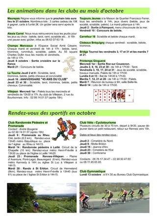 Les animations dans les clubs au mois d'octobre 
Maurepas Régine vous informe que le prochain loto aura 
lieu le 21 octobre. Nombreux lots : 3 cartes cadeau de 10€ 
à gagner, carte à l'unité 2€. Un goûter sera servi après le 
loto. 
Alexis Carrel Nous nous retrouverons tous les jeudis pour 
les jeux au choix : belote, tarot, rami, scrabble etc... A 16h 
une pause avec goûter, infos au 06 63 07 63 18. 
Champs Manceaux à l'Espace Social Aimé Césaire. 
Chaque mardi et vendredi de 14h à 17h : belote, tarot, 
triominos, rummikub, scrabble, palets. Au 55 square 
Charles Dullin tous les mardis et vendredis, 
de 14h à 17h. 
Jeudi 9 octobre : Sortie croisière sur la 
Rance 
Mardi 21 : Concours de belote. 
La Touche Jeudi 2 et 9 : Scrabble, tarot, 
triominos, belote, petits chevaux et convivialité 
Jeudi 16 : ANNIVERSAIRE "45 ANS DU CLUB" 
Jeudi 23 et 30 : Scrabble, tarot, triominos, belote, petits 
chevaux. Convivialité. 
Villejean Mercredi 1er : Palets tous les mercredis et 
vendredis de 13h30 à 17h. Au club de Villejean, 2 rue du 
Bourbonnais. Info : 02.99.14.01.57 (après 18h). 
Toujours Jeunes à la Maison de Quartier Francisco Ferrer, 
tous les vendredis à 14h, jeux divers (belote, jeux de 
société, scrabble, palets). Le mardi pétanque à 14h. 
Jeudi 2 : Sortie à Paimpont, menu choucroute de la mer. 
Vendredi 10 : Concours de belote. 
Carrefour 18 Scrabble et belote chaque mardi. 
Cloteaux Bréquigny chaque vendredi : scrabble, belote, 
triominos. 
Bridge Tournoi les vendredis 3, 17 et 31 et les mardis 7 
et 21. 
Printemps Ginguené 
Mercredi 1er : Sortie Roz sur Couesnon. 
Jeudis 2, 9, 16, 23 et 30 : de 14h à 17h30 : Tarot. 
Vendredis 3, 10, 17, 24 et 31 : Jeux de société, scrabble, 
travaux manuels. Palets de 14h à 17h30. 
Lundis 6 et 13 : Bal de 14h30 à 17h30. 
Mardis 7, 14, 21 et 28 : de 14h à 17h30 : Palets. 
Mardi 7 : Réunion de bureau à 9H, salle Belle-Ile. 
Mardi 14 : Loto de 14h à 17h30. 
Rendez-vous des sportifs en octobre 
Club Randonnée Pédestre et 
Promenade 
Contact : André Bougerie 
au 02 99 14 01 57 (après 18h) 
Jeudi 9 : Promenade au Rheu. 
Cité Jardin (6,5 km). Rendez-vous 
13h45 métro République ou place 
de l' église au Rheu à 14h15. 
Mardi 14 : Randonnée pédestre à Laillé. Circuit de la 
Chapelle (10 km). Rendez-vous métro Henri-Fréville à 
13h30 ou place de l'église à Laillé 14h20. 
Jeudi 23 : Promenade Rennes-Villejean. - Plaine 
d' Aventure, Pont-Lagot, Beauregard (6 km). Rendez-vous 
métro Kennedy à 14H ou église St Luc à Villejean à 
14h15. 
Mardi 28 : Rando à St Erblon. Circuit de Hermeland 
(8km). Rendez-vous métro Henri-Fréville à 13h40 (bus 
61) ou place de l 'église St Erblon à 14h15. 
Club Vélo - Cyclotourisme 
Plusieurs circuits de 30 à 70 km, départ à 9h30, pause dé-jeuner 
dans un petit restaurant, retour sur Rennes vers 15h. 
Dates et lieux des rendez-vous : 
Jeudi 2 : Cimetière du Nord. 
Jeudi 9 : Motte Brûlon 
Jeudi 16 : Jeanne d'Arc 
Jeudi 23 : Cimetière de l'Est 
Jeudi 30 : Conforama 
Contacts : 06.76.17.34.47 – 02.99.50.47.65 
ou 06.11.95.65.95. 
Club Gymnastique 
Lundi 13 octobre : à 9 h 30 au Bureau Club Gymnastique. 
 