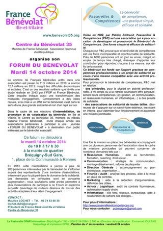 www.benevolat35.org 
Centre du Bénévolat 35 
Membre de France Bénévolat Association reconnue 
d’utilité publique 
organise son 
FORUM DU BENEVOLAT 
Mardi 14 octobre 2014 
Le nombre de Français bénévoles actifs dans une 
association est passé de 11,5 millions en 2010, à environ 
12,7 millions en 2013, malgré les difficultés économiques 
et sociales. C’est un des résultats saillants que révèle une 
étude réalisée en 2013 par l’IFOP et France Bénévolat. 
Cette enquête indique aussi une transformation des 
modalités d’engagement. Contrairement à des idées 
reçues, si la crise a un effet sur le bénévolat, c’est dans le 
sens d’une plus grande solidarité et non d’un repli sur soi. 
Dans le cadre de ses missions d’intermédiation, de 
promotion et de valorisation du bénévolat en Ille et 
Vilaine, le Centre du Bénévolat 35, membre du réseau 
national France bénévolat, invite chaque année ses 
associations partenaires à participer à une journée 
« FORUM DU BENEVOLAT » à destination d’un public 
intéressé par le bénévolat associatif. 
Ce forum se déroulera 
le mardi 14 octobre 2014 
de 10 h à 17 h 30 
à la mairie de quartier 
Bréquigny-Sud Gare, 
1, place de la Communauté à Rennes 
En 2013, cette manifestation a permis à plus de 
200 personnes intéressées par le bénévolat de s’informer 
auprès des représentants d’une trentaine d’associations, 
intervenant pour la plupart dans le domaine de la solidarité. 
Les demandes en bénévoles sont en constante 
augmentation ; nous souhaitons cette année permettre à 
plus d’associations de participer à ce Forum et espérons 
accueillir davantage de visiteurs désireux de trouver des 
activités adaptées à leur désir d’engagement. 
CONTACT : 
Maurice LOCHET - Tél. : 06 74 83 88 39 
lochet.cb35@orange.fr 
Président de France Bénévolat Ille et Vilaine 
Centre du Bénévolat 35 
Créée en 2002, par Patrick Bertrand, Passerelles & 
Compétences (P&C) est une association qui a pour vo-cation 
de développer et promouvoir le Bénévolat de 
Compétences. Une forme simple et efficace de solidari-té. 
Chaque jour P&C prouve que le bénévolat de compétences 
est une force incomparable et incontournable de solidarité. 
Près de 6000 personnes ont un jour eu envie, malgré un 
emploi du temps très chargé, d’essayer d’apporter leur 
contribution pour répondre, chacune à sa mesure, aux dé-fis 
de la société. 
Ce bénévolat est fondé sur l'apport gracieux de com-pétences 
professionnelles à un projet de solidarité au 
cours d’une mission compatible avec une activité pro-fessionnelle. 
Pour promouvoir le bénévolat de compétences, P&C met 
en relation : 
- des bénévoles, pour la plupart en activité profession-nelle, 
à mi-temps ou à la retraite souhaitant offrir ponctuel-lement 
leurs compétences (en gestion, en communication, 
en ressources humaines, en informatique,...) à des projets 
de solidarité. 
- des associations de solidarité de toutes tailles, dési-reuses 
de s’appuyer sur un savoir-faire extérieur, inexistant 
en interne, pour optimiser leur fonctionnement et accomplir 
une mission ponctuelle. 
Une fois la mission en place, les bénévoles accompagnent 
une ou plusieurs personnes de l'association dans le cadre 
de missions ponctuelles qui peuvent concerner de 
nombreux domaines tels que : 
 Ressources Humaines : aide au recrutement, 
formation, coaching, droit social… 
 Communication : stratégie de communication, 
montage d'événement, refonte de plaquette 
 Direction Générale : accompagnement au plan 
stratégique, organisation… 
 Finance / Audit : analyse des process, aide à la mise 
en place de contrôle, 
 Marketing : aide à la rédaction d’argumentaires, 
définition des cibles, 
 Achats / Logistique : audit de contrats fournisseurs, 
optimisation supply chain, 
 Informatique : site web, réseaux, bureautique, aide à 
l'élaboration de cahiers des charges... 
Pour plus d’informations : 
http://www.passerellesetcompetences.org 
Pour nous contacter : pcbretagne@gmail.com 
La Passerelle OPAR Information - Dépôt légal n° 393 - ISSN 2114-2084 - 2 500 ex - Directeur de la publication : Emmanuel JOULEAU 
Maquettage et impression OPAR - Parution du n° de novembre : vendredi 24 octobre 
