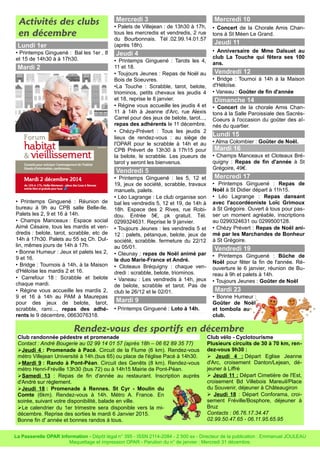 Activités des clubs 
en décembre 
Lundi 1er 
• Printemps Ginguené : Bal les 1er , 8 
et 15 de 14h30 à à 17h30. 
Mardi 2 
• Printemps Ginguené : Réunion de 
bureau à 9h au CPB salle Belle-Ile. 
Palets les 2, 9 et 16 à 14h. 
• Champs Manceaux : Espace social 
Aimé Césaire, tous les mardis et ven-dredis 
: belote, tarot, scrabble, etc de 
14h à 17h30. Palets au 55 sq Ch. Dul-lin, 
mêmes jours de 14h à 17h. 
• Bonne Humeur : Jeux et palets les 2, 
9 et 16. 
• Bridge : Tournois à 14h, à la Maison 
d'Héloïse les mardis 2 et 16. 
• Carrefour 18 : Scrabble et belote 
chaque mardi. 
• Régine vous accueille les mardis 2, 
9 et 16 à 14h au PAM à Maurepas 
pour des jeux de belote, tarot, 
scrabble, rami..., repas des adhé-rents 
le 9 décembre, 0663076318. 
Mercredi 3 
• Palets de Villejean : de 13h30 à 17h, 
tous les mercredis et vendredis, 2 rue 
du Bourbonnais. Tél .02.99.14.01.57 
(après 18h). 
Jeudi 4 
• Printemps Ginguené : Tarots les 4, 
11 et 18. 
• Toujours Jeunes : Repas de Noël au 
Bois de Soeuvres. 
•La Touche : Scrabble, tarot, belote, 
triominos, petits chevaux les jeudis 4 
et 18, reprise le 8 janvier. 
• Régine vous accueille les jeudis 4 et 
11 à 14h à Jeanne d'Arc, rue Alexis 
Carrel pour des jeux de belote, tarot..., 
repas des adhérents le 11 décembre. 
• Chézy-Prévert : Tous les jeudis 2 
lieux de rendez-vous : au siège de 
l'OPAR pour le scrabble à 14h et au 
CPB Prévert de 13h30 à 17h15 pour 
la belote, le scrabble. Les joueurs de 
tarot y seront les bienvenus. 
Vendredi 5 
• Printemps Ginguené : les 5, 12 et 
19, jeux de société, scrabble, travaux 
manuels, palets. 
• Léo Lagrange : Le club organise son 
bal les vendredis 5, 12 et 19, de 14h à 
18h. Espace des 2 Rives, rue Robi-dou. 
Entrée 5€, pk gratuit. Tél. 
0299324631. Reprise le 9 janvier. 
• Toujours Jeunes : les vendredis 5 et 
12 : palets, pétanque, belote, jeux de 
société, scrabble. fermeture du 22/12 
au 05/01. 
• Cleunay : repas de Noël animé par 
le duo Marie-France et André. 
• Cloteaux Bréquigny : chaque ven-dredi 
: scrabble, belote, triominos. 
• Vaneau : Les vendredis à 14h, jeux 
de belote, scrabble et tarot. Pas de 
club le 26/12 et le 02/01. 
Mardi 9 
• Printemps Ginguené : Loto à 14h. 
Mercredi 10 
• Concert de la Chorale Amis Chan-tons 
à St Méen Le Grand. 
Jeudi 11 
• Anniversaire de Mme Dalsuet au 
club La Touche qui fêtera ses 100 
ans. 
Vendredi 12 
• Bridge : Tournoi à 14h à la Maison 
d'Héloïse. 
• Vaneau : Goûter de fin d'année 
Dimanche 14 
• Concert de la chorale Amis Chan-tons 
à la Salle Paroissiale des Sacrés- 
Coeurs à l'occasion du goûter des aî-nés 
du quartier. 
Lundi 15 
• Alma Colombier : Goûter de Noël. 
Mardi 16 
• Champs Manceaux et Cloteaux Bré-quigny 
: Repas de fin d'année à St 
Grégoire, 49€. 
Mercredi 17 
• Printemps Ginguené : Repas de 
Noël à St Didier départ à 11h15. 
• Léo Lagrange : Repas dansant 
avec l'accordéoniste Loïc Grimoux 
à St Grégoire. Ouvert à tous pour pas-ser 
un moment agréable, inscriptions 
au 0299324631 ou 0299500128. 
• Chézy Prévert : Repas de Noël ani-mé 
par les Marchandes de Bonheur 
à St Grégoire. 
Vendredi 19 
• Printemps Ginguené : Bûche de 
Noël pour fêter la fin de l'année. Ré-ouverture 
le 6 janvier, réunion de Bu-reau 
à 9h et palets à 14h. 
• Toujours Jeunes : Goûter de Noël 
Mardi 23 
• Bonne Humeur : 
Goûter de Noël 
et tombola au 
club. 
Rendez-vous des sportifs en décembre 
Club randonnée pédestre et promenade 
Contact : André Bougerie au 02 99 14 01 57 (après 18h – 06 62 89 35 77) 
➢ Jeudi 4 : Promenade à Pacé. Circuit de la Flume (6 km). Rendez-vous 
métro Villejean Université à 14h.(bus 65) ou place de l'église Pacé à 14h30. 
➢Mardi 9 : Rando à Pont-Péan. Circuit des Genêts (8 km). Rendez-vous 
métro Henri-Fréville 13h30 (bus 72) ou à 14h15 Mairie de Pont-Péan. 
➢Samedi 13 : Repas de fin d'année au restaurant. Inscription auprès 
d'André sur règlement. 
➢Jeudi 18 : Promenade à Rennes. St Cyr - Moulin du 
Comte (6km). Rendez-vous à 14h. Métro A. France. En 
soirée, suivant votre disponibilité, balade en ville. 
➢Le calendrier du 1er trimestre sera disponible vers la mi-décembre. 
Reprise des sorties le mardi 6 Janvier 2015. 
Bonne fin d' année et bonnes randos à tous. 
Club vélo - Cyclotourisme 
Plusieurs circuits de 30 à 70 km, ren-dez- 
vous 9h30 : 
➢ Jeudi 4 : Départ Eglise Jeanne 
d'Arc, croisement Danton/Lejean, dé-jeuner 
à Liffré 
➢ Jeudi 11 : Départ Cimetière de l'Est, 
croisement Bd Villebois Mareuil/Place 
du Souvenir, déjeuner à Châteaugiron 
➢ Jeudi 18 : Départ Conforama, croi-sement 
Fréville/Bosphore, déjeuner à 
Bruz 
Contacts : 06.76.17.34.47 
02.99.50.47.65 - 06.11.95.65.95 
La Passerelle OPAR Information - Dépôt légal n° 395 - ISSN 2114-2084 - 2 500 ex - Directeur de la publication : Emmanuel JOULEAU 
Maquettage et impression OPAR - Parution du n° de janvier : Mercredi 31 décembre. 
