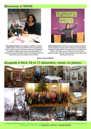 Bienvenue à l'OPAR
Fernanda Da Costa, Secrétaire Comptable remplace
Colette Martin. Elle sera à l'OPAR à temps partiel les
lundis, mardis, jeudis et vendredis. Elle aura le plaisir de
travailler en collaboration avec les responsables et
trésoriers des clubs qu'elle invite d'ores et déjà à venir la
rencontrer pour les comptes de fin d'année.
Esther Bodennec, Animatrice Socioculturelle remplace
Annie Caresmel à temps plein. Depuis mi-octobre elle a
travaillé à l'organisation du voyage à Paris, de Noël Tout
Tannou, du repas du jour de l'an et a commencé à
prendre contact avec les clubs sportifs et de quartier dont
elle assurera le suivi.
Bonne route à l'OPAR !
Escapade à Paris 10 et 11 décembre, retour en photos
La Passerelle OPAR Information - Dépôt légal n° 396 - ISSN 2114-2084 - 2 500 ex - Directeur de la publication : Emmanuel JOULEAU
Maquettage et impression OPAR - Parution du n° de février : vendredi 30 janvier
 