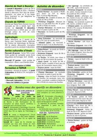 Marché de Noël à Domitys
Le samedi 5 décembre à partir de 15h à
la résidence « l'Orée du bois ». Plusieurs
stands à découvrir. Pour plus de rensei-
gnements : sur place au 9 rue Roger
Henri Guerrand ou par téléphone au
02-99-45-96-00.
Chorale de l'OPAR
Animée par Marie Pierre Durand, tous les
mercredis de 15h à 16h30. Tarif : 50€
l'année. Le mercredi 9 décembre
retrouvons-nous à 14h30 pour un café
échange autour du nom de notre
nouvelle chorale.
Sophrologie
Atelier débutants, au 2 square de la
Rance, avec Françoise Brière, diplômée
de l'Institut de Sophrologie de Rennes.
10€ la séance découverte. Inscription
possible à partir du vendredi 4 décembre.
Sorties culturelles d’Anaïs
Mercredi 20 janvier : Sortie TER à Laval.
Visite guidée de Lactopôle suivie d'une
dégustation de fromages. Tarif : 30,50€.
Mercredi 27 janvier : visite guidée de
l'exposition « Boire » aux Champs Libres.
Infos et inscription à l'OPAR.
Formation à l'OPAR
Formation « écoute et soutien », le jeudi
3 décembre, de 9h30 à 17h. Inscription à
l'OPAR.
Réunions à l'OPAR
> Mercredi 2 décembre : CA à 9h
> Vœux de l'OPAR le 13 janvier
Activités de décembre
Mardi 1
• Bonne Humeur : les mardis à 14h30,
jeux divers au FJT la Motte
Baril, 5 avenue Mgr Mouézy.
• Carrefour 18 : scrabble et belote, les
mardis de 14h à 17h30.
• Printemps Ginguené : Réunion de
Bureau en salle Belle Île à 9h. Et palets
de 14h à 17h30, les mardis.
• Champs Manceaux : les mardis jeux
divers et palets à partir de 14h.
• Maurepas : les mardis à partir de 14h,
jeux divers.
Mercredi 2
• Alma Colombier : les mercredis de
14h à 17h, jeux de société divers.
• Villejean palets : les mercredis à
13h30 au local 2 rue du Bourbonnais.
Jeudi 3
• Chézy-Prévert : les jeudis de 13h30 à
17h15, jeux de société.
• Printemps Ginguené : tarot de 14h à
17h30, tous les jeudis.
• La Touche : les jeudis, jeux divers à
partir de 14h à la maison de quartier.
• Alexis Carrel : les jeudis de 14h à
17h30, belote, scrabble et tarot dans les
locaux de l'association Jeanne d'Arc.
• Toujours jeunes : repas de Noël.
Vendredi 4
• Champs Manceaux : les vendredis
jeux divers et palets à partir de 14h.
• Cleunay : repas de Noël à la maison
des Familles. Les vendredis, tarot, trio-
minos, rummikub, scrabble et belote de
14h à 17h30 à la maison des Familles.
• Léo Lagrange : les vendredis de
14h à 18h, après-midi dansants.
• Printemps Ginguené : les vendre-
dis, palets, travaux manuels et jeux
de société de 14h à 17h30.
•Toujours jeunes : pétanque, pa-
lets, belote et jeux de société, tous
les vendredis à partir de 14h.
• Vaneau : les vendredis à partir de
14h, belote, scrabble et tarot.
• Villejean palets : les vendredis de
13h30 à 17h, jusqu'au 18 décembre.
Reprise le 8 janvier.
Lundi 7
• Printemps Ginguené : bal de
14h30 à 17h30.
Mardi 8
• Bonne Humeur : café tricot et
jeux divers.
• Printemps Ginguené : loto à 14h.
Mercredi 9
• Léo Lagrange : repas de Noël, à
12h, à Saint Grégoire. Suivi d'un bal
accompagné d'un orchestre.
Jeudi 10
• Vaneau : repas de Noël à 12h, au
restaurant.
Vendredi 11
• Toujours jeunes : loto à 14h.
• Karaté : repas à l'OPAR.
Lundi 14
•Alma Colombier : goûter de Noël
•Printemps Ginguené : bal de
14h30 à 17h30.
Mardi 15
• Champs Manceaux : repas de fin
d'année avec orchestre, à 12h, à
Saint Grégoire. Tarif : 45 .€ J
Mercredi 16
•Chézy Prévert : repas de Noël au
restaurant. Reprise le 7/01.
Jeudi 17
• La Touche : goûter de Noël,
anniversaires et mise à jour des coti-
sations 2015-2016. Reprise le 7/01.
Vendredi 18
•Cleunay : jeux divers de 14h à
17h30. Reprise du club le 8/01.
•Printemps Ginguené : bûche de
Noël de 15h à 17h. Reprise le 5/01.
•Toujours Jeunes : goûter de Noël.
Reprise du club le 8 janvier.
Mardi 22
• Bonne Humeur : goûter de Noël
et tombola.
La Passerelle OPAR Information - Dépôt légal n° 406 - ISSN 2114-2084 - 2 500 ex - Directeur de la publication : Emmanuel JOULEAU
Maquettage et impression OPAR - Parution du n° de janvier : jeudi 31 décembre
Rendez-vous des sportifs en décembre
Club rando pédestre et
promenade
Mardi 1er Décembre :
sortie au profit du
Téléthon. Circuit du Lavoir et promenade
Madeleine Desroseaux. RDV place de la Mairie
de Rennes à 14h. Participation de 3€,
inscription sur place. Soyons nombreux à
participer pour une bonne cause.
Jeudi 3 : promenade à l'Hermitage. Circuit de
la Croix Labbé (6km). RDV métro République à
13h40 (bus 53) ou église de l'Hermitage à
14h15.
Mardi 8 : rando à Montgermont. Circuit
Champ Hédéard (8 km). RDV métro Villejean-
Université à 13h45 (bus 52) ou église de
Montgermont à 14h10.
Samedi 12 : repas de fin d'année sur
invitation qui vous sera remise en main
propre ou envoyée à domicile. Bien sur
conjoint ou amis seront les bienvenus,
nous comptons sur votre présence à
tous.
Jeudi 17 : Promenade à Bourgbarré.
Circuit de la Vayrie (6,5km). RDV
métro Henri Fréville à 14h (bus 74) ou
église de Bourgbarré à 14h40.
Le calendrier du prochain trimestre
sera disponible à partir du 14
décembre.
Les bénévoles vous souhaites de
bonnes fêtes de fin d'année.
Club vélo - Cyclotourisme
Départ à 10h :
Jeudi 3/12 : rue du Bosphore
Jeudi 10/12 : Octroi de Nantes
Jeudi 17/12 : Croix Rouge
Jeudi 24/12 : Cimetière du Nord
Jeudi 31/12 : Motte Brûlon
Contacts : 06 76 17 34 47 - 02 99 50
47 65 - 06 11 95 65 95
 