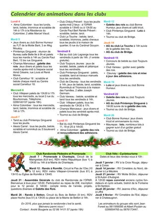 Calendrier des animations dans les clubs
Lundi 4
• Alma Colombier : tous les lundis,
tarot, belote, triominos et scrabble de
14h à 17h à la Résidence du
Colombier, 2 allée Marcel Viaud.
Mardi 5
• Jeux divers au club Bonne Humeur
au FJT de la Motte Baril, 3 av Msg
Mouézy.
• Printemps Ginguené : réunion de
Bureau salle Belle Ile à 9h et palets
tous les mardis à 14h au Cercle Paul
Bert, 13 bis rue Ginguené.
• Champs Manceaux : galette des
rois. Jeux divers et palets tous les
mardis après-midi à l'espace social
Aimé Césaire, rue Louis et René
Moine.
• Club Carrefour 18 : scrabble et
belote chaque mardi au Centre
social Carrefour 18.
Mercredi 6
• Club Villejean palets de 13h30 à 17h
tous les mercredis, au local 2 rue du
Bourbonnais. Téléphone :
0299140157 (après 18h).
• Alma Colombier : tous les mercredis,
tarot, belote, triominos et scrabble de
14h à 17h.
Jeudi 7
• Tarot au club Printemps Ginguené
tous les jeudis.
• Alexis Carrel : tous les jeudis, belote,
scrabble et rummikub au 5 boulevard
Alexis Carrel.
• Club Chézy-Prévert : tous les jeudis
après-midi 2 lieux : à l'OPAR
scrabble à 13h45 ou à 13h30 au
Cercle Paul Bert Renée Prévert :
scrabble, belote, tarot.
• Club La Touche : belote, tarot ,
scrabble, triominos, petits chevaux
tous les jeudis à la maison de
quartier, 6 rue du Cardinal Gouyon.
Vendredi 8
• Bal au club Léo Lagrange tous les
vendredis à partir de 14h. (1 entrée
gratuite).
• Club Toujours Jeunes : jeux de
société, belote, palets et pétanque
tous les vendredis.
• Club Printemps Ginguené : palets,
scrabble, tarot et travaux manuels
tous les vendredis.
• Club de Cleunay : tous les vendredis
à 14h, jeux de belote, tarot, scrabble,
Rummikub et Triominos à la maison
des Familles, 2 allée Joseph
Germain.
• Club Vaneau : belote, scrabble et
tarot tous les vendredis à 14h.
• Club Villejean palets, tous les
vendredis de 13h30 à 17h.
• Champs Manceaux : jeux divers et
palets tous les vendredi après-midi.
• Tournoi au club de Bridge.
Lundi 11
• Bal du club Printemps Ginguené les
11, 18 et 25 à 14h30.
• Alma Colombier : galette des rois
et renouvellement des adhésions.
Mardi 12
• Galette des rois au club Bonne
Humeur, jeux divers et café tricot.
• Club Printemps Ginguené : Loto à
14h.
• Tournoi au club de Bridge.
Jeudi 14
• AG du club La Touche à 14h suivie
de la galette des rois.
• AG du club de Bridge.
Vendredi 15
• Concours de belote au club Toujours
Jeunes.
• Club Vaneau : goûter avec galette
des rois.
• Cleunay : galette des rois et mise
à jour des adhésions.
Mardi 19
• Loto et jeux divers au club Bonne
Humeur.
Vendredi 22
• Galette des rois au club Toujours
Jeunes.
• AG du club Printemps Ginguené à
14h30 suivie de la galette des rois.
• Tournoi au club de Bridge.
Mardi 26
• Club Bonne Humeur: jeux divers
tricot et anniversaire du mois.
• Maurepas : loto, nombreux lots à
gagner suivi d'un goûter gratuit
• Tournoi au club de Bridge.
Club Randonnée Pédestre et Promenade
Jeudi 7 : Promenade à Chantepie. Circuit de la
Maingretais (6,8 km). RDV métro République (bus 1) à
13h30 ou 14h à la Mairie de Chantepie.
Mardi 12 : Rando à Romillé. Circuit le Pas de l’Oie (10
à 12 km). RDV métro Villejean-Université (bus 81) à
13h10 ou Église de Romillé à 13h45.
Jeudi 21 : Assemblée Générale du club de Randonnée de l’OPAR.
Bienvenue à tous pour 12h30. Participation au repas de 20€, inscription
pour le 12 janvier. À 14h30 : compte rendu de l’année, projets,
questions diverses et Galette des Rois.
Mardi 26 : Rando à Betton. Circuit du Bois de Betton (9 km). RDV
place Hoche (bus 51) à 13h35 ou place de la Mairie de Betton à 14h.
En 2016, plus que jamais la randonnée c'est la santé,
Bienvenu parmi nous !
Contact : André Bougerie au 02 99 14 01 57 (après 18h)
Club Vélo - Cyclotourisme
Dates et lieux des rendez-vous à 10h :
Jeudi 7 janvier : RV à la Croix Rouge, déjeu-
ner à Cintré
Jeudi 14 janvier : RV Cimetière du Nord, dé-
jeuner à La Mézière
Jeudi 21 janvier : RV Motte Brûlon, déjeuner
à St Aubin d'Aubigné.
À 12h30 repas convivial anciens cyclos fon-
dateurs et cyclo actuels, bistrot de la Fontaine
à St-Herblon.
Jeudi 28 janvier : RV Jeanne d'Arc, déjeuner
à Liffré
Jeudi 4 février : RV Cimetière de l'Est, déjeu-
ner à Chateaugiron.
Les animateurs du groupe vélo sont Jean
Forest au 0611956595 et Albert Poulain au
0299504765 ou 0676173447.
 