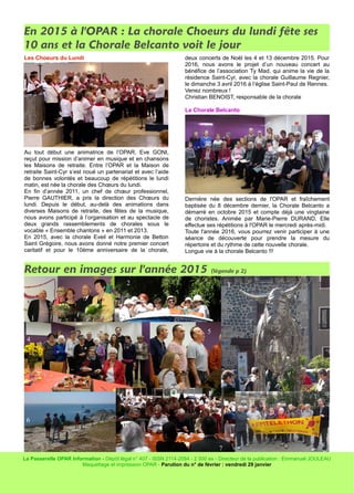 En 2015 à l'OPAR : La chorale Choeurs du lundi fête ses
10 ans et la Chorale Belcanto voit le jour
Les Choeurs du Lundi
Au tout début une animatrice de l’OPAR, Eve GONI,
reçut pour mission d’animer en musique et en chansons
les Maisons de retraite. Entre l’OPAR et la Maison de
retraite Saint-Cyr s’est noué un partenariat et avec l’aide
de bonnes volontés et beaucoup de répétitions le lundi
matin, est née la chorale des Chœurs du lundi.
En fin d’année 2011, un chef de chœur professionnel,
Pierre GAUTHIER, a pris la direction des Chœurs du
lundi. Depuis le début, au-delà des animations dans
diverses Maisons de retraite, des fêtes de la musique,
nous avons participé à l’organisation et au spectacle de
deux grands rassemblements de chorales sous le
vocable « Ensemble chantons » en 2011 et 2013.
En 2015, avec la chorale Eveil et Harmonie de Betton
Saint Grégoire, nous avons donné notre premier concert
caritatif et pour le 10ème anniversaire de la chorale,
deux concerts de Noël les 4 et 13 décembre 2015. Pour
2016, nous avons le projet d’un nouveau concert au
bénéfice de l’association Ty Mad, qui anime la vie de la
résidence Saint-Cyr, avec la chorale Guillaume Regnier,
le dimanche 3 avril 2016 à l’église Saint-Paul de Rennes.
Venez nombreux !
Christian BENOIST, responsable de la chorale
La Chorale Belcanto
Dernière née des sections de l'OPAR et fraîchement
baptisée du 8 décembre dernier, la Chorale Belcanto a
démarré en octobre 2015 et compte déjà une vingtaine
de choristes. Animée par Marie-Pierre DURAND, Elle
effectue ses répétitions à l'OPAR le mercredi après-midi.
Toute l'année 2016, vous pourrez venir participer à une
séance de découverte pour prendre la mesure du
répertoire et du rythme de cette nouvelle chorale.
Longue vie à la chorale Belcanto !!!
Retour en images sur l'année 2015 (légende p 2)
La Passerelle OPAR Information - Dépôt légal n° 407 - ISSN 2114-2084 - 2 500 ex - Directeur de la publication : Emmanuel JOULEAU
Maquettage et impression OPAR - Parution du n° de février : vendredi 29 janvier
1
2 3
4
5
6
7 8
 