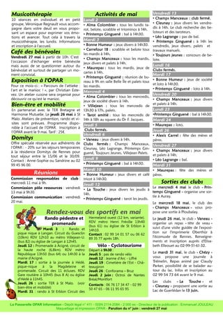 Musicothérapie
10 séances en individuel et en petit
groupe, Véronique Regnault vous accom-
pagne dans votre deuil en vous propo-
sant un espace pour exprimer vos émo-
tions et avancer. Tout cela à travers la
musicothérapie, les lundis. Informations
et inscription à l'accueil.
Café des bénévoles
Vendredi 27 mai à partir de 10h. C'est
l'occasion d'échanger entre bénévole
mais aussi de se questionner autour du
bénévolat et surtout de partager un mo-
ment convivial.
Exposition à l'OPAR
Pour ce mois-ci : « Parcours de l'attieke :
l'art et le manioc ! », par Christian Este-
vez. Un atelier cuisine sera organisé pour
découvrir ce qu'est le manioc.
Bien-être et mobilité
En partenariat avec le TER Bretagne et
Harmonie Mutuelle. Le jeudi 26 mai à St
Malo. Ateliers de prévention, rando et vi-
sites sont prévues. Programme dispo-
nible à l'accueil de l'OPAR. Inscription à
l'OPAR avant le 9 mai. Tarif : 25€.
Domitys
Offre spéciale réservée aux adhérents de
l'OPAR : - 20% sur les séjours temporaires
à la résidence Domitys de Rennes pour
tout séjour entre le 15/06 et le 30/09.
Contact : Anne-Sophie ou Sandrine au 02
99 45 96 00.
Réunions
Commission responsables de club :
mercredi 11 mai à 9h.
Commission pôle ressources : vendredi
13 mai à 9h30.
Commission communication : vendredi
20 mai.
Activités de mai
Lundi 2
• Alma Colombier : tous les lundis ta-
rot, belote, scrabble et triominos à 14h.
• Printemps Ginguené : bal à 14h30.
Mardi 3
• Bonne Humeur : jeux divers à 14h30.
• Carrefour 18 : scrabble et belote tous
les mardis à 14h.
• Champs Manceaux : tous les mardis,
jeux divers et palets à 14h.
• Maurepas : tous les mardis, jeux de
cartes à 14h.
• Printemps Ginguené : réunion de bu-
reau à 9h en salle Belle Île et palets tous
les mardis.
Mercredi 4
• Alma Colombier : tous les mercredis,
jeux de société divers à 14h.
• Villejean : tous les mercredis de
13h30 à 17h, palets.
• Tarot amitié : tous les mercredis de
14h à 18h au square du Dr F. Jacques.
Jeudi 5
Clubs fermés.
Vendredi 6
• Vaneau : jeux divers à 14h.
Clubs fermés : Champs Manceaux,
Cleunay, Léo Lagrange, Printemps Gin-
guené, Toujours Jeunes, Villejean Palets.
Lundi 9
• Printemps Ginguené : bal à 14h30.
Mardi 10
• Bonne Humeur : jeux divers et café
tricot à 14h30.
Jeudi 12
• La Touche : jeux divers les jeudis à
14h.
• Printemps Ginguené : tarot les jeudis.
Vendredi 13
• Champs Manceaux : club fermé.
• Cleunay : jeux divers les vendre-
dis à 14h. Le club recherche des be-
loteurs et des taroteurs.
• Léo Lagrange : pas de bal.
• Printemps Ginguené : à 14h les
vendredis, jeux divers, palets et
travaux manuels.
• Toujours jeunes : concours de be-
lote.
Lundi 16
Clubs fermés.
Mardi 17
• Bonne Humeur : jeux de société
et loto à 14h30.
• Printemps Ginguené : loto à 14h.
Vendredi 20
• Champs Manceaux : jeux divers
et palets à 14h.
Lundi 23
•Printemps Ginguené : bal à 14h30.
Mardi 24
• Maurepas : loto.
Jeudi 26
• Alexis Carrel : fête des mères et
pères.
Vendredi 27
• Champs Manceaux : jeux divers
et palets à 14h.
• Léo Lagrange : bal.
Mardi 31
• Maurepas : fête des mères et
pères.
Sorties des clubs
Le mercredi 4 mai le club « Prin-
temps Ginguené » organise une sor-
tie à Auray.
Le mercredi 18 mai, le club des
« Champs Manceaux » vous pro-
pose une sortie à Ploubalay.
Le jeudi 26 mai, le club « Vaneau »
organise un repas « tête de veau »
suivi d'une visite guidée de l'exposi-
tion sur l'imprimerie Oberthür à
l'écomusée de Rennes. Renseigne-
ments et inscription auprès d'Elisa-
beth Elleouet au 02-99-51-61-32.
Le mardi 31 mai, le club « Chézy »
vous propose une journée à
Trémelin. Repas animé par Claudy
Parker, possibilité de se balader au-
tour du lac. Infos et inscription au
02 99 54 73 64 avant le 9 mai.
Les clubs « La Touche » et
« Cleunay » proposent une sortie au
Lac de Guerlédan le 13 juin.
La Passerelle OPAR Information - Dépôt légal n° 411 - ISSN 2114-2084 - 2 000 ex - Directeur de la publication : Emmanuel JOULEAU
Maquettage et impression OPAR - Parution du n° juin : vendredi 27 mai
Rendez-vous des sportifs en mai
Rando pédestre et
promenade
Mardi 3 : Rando et
pique nique à Langan. Circuit du Guesclin
(10km) RDV 12h10 au métro Villejean-U.
(bus 82) ou église de Langan à 12h45.
Jeudi 12 : Promenade à Acigné, circuit de
la haute roche (6,8km). RDV métro
République 13h50 (bus 64) ou 14h30 à la
mairie d'Acigné.
Mardi 17 : sortie à la journée à Hédé,
pique-nique à la Magdeleine et
promenade. Circuit des 11 écluses. RDV
Gare routière à 10h45 (bus 8 A) ou église
d'Hédé à 11h45.
Jeudi 26 : sortie TER à St Malo. (voir
bien-être et mobilité)
Mardi 31 : rando à St Erblon Circuit des
Hermeland ouest (12 km, variante).
RDV métro Henri Fréville 13h40
(bus 61) ou église de St Erblon à
14h10.
Contact : 02 99 14 01 57 ou 06 62
89 35 77 après 18h.
Vélo - Cyclotourisme
Départ à 9h30 :
Jeudi 5 : pas de rando vélo
Jeudi 12 : Jeanne d'Arc - Liffré
Jeudi 19 : Cimetière de l'Est - Châ-
teaugiron
Jeudi 26 : Conforama – Bruz
Jeudi 2 juin : Octroi de Nantes
Bréal/Montfort
Contacts : 06 76 17 34 47 - 02 99
50 47 65 - 06 11 95 65 95
 