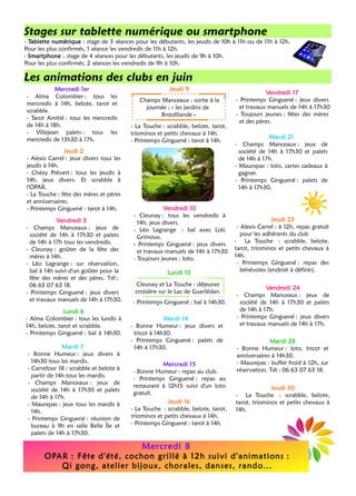 Jeudi 9
Vendredi 10
- Cleunay : tous les vendredis à 
14h, jeux divers.
- Léo Lagrange : bal avec Loïc 
Grimoux.
- Printemps Ginguené : jeux divers 
et travaux manuels de 14h à 17h30.
- Toujours jeunes : loto. 
Vendredi 17
- Printemps Ginguené : jeux divers 
et travaux manuels de 14h à 17h30
- Toujours jeunes : fêtes des mères 
et des pères.
- Printemps Ginguené : bal à 14h30. 
Mardi 14
- Bonne Humeur : jeux divers et 
tricot à 14h30.
- Printemps Ginguené : palets de 
14h à 17h30.
Jeudi 16
- La Touche : scrabble, belote, tarot, 
triominos et petits chevaux à 14h.
- Printemps Ginguené : tarot à 14h. 
Jeudi 2
- Alexis Carrel : jeux divers tous les 
jeudis à 14h.
- Chézy Prévert : tous les jeudis à 
14h, jeux divers. Et scrabble à
l'OPAR.
- La Touche : fête des mères et pères 
et anniversaires.
- Printemps Ginguené : tarot à 14h. 
- La Touche : scrabble, belote, tarot, 
triominos et petits chevaux à 14h.
- Printemps Ginguené : tarot à 14h. 
Champs Manceaux : sortie à la 
journée : « les jardins de 
Brocéliande » 
Cleunay et La Touche : déjeuner 
croisière sur le Lac de Guerlédan.
Lundi 13
Vendredi 24
- Champs Manceaux : jeux de 
société de 14h à 17h30 et palets
de 14h à 17h.
- Printemps Ginguené : jeux divers 
et travaux manuels de 14h à 17h.
Stages sur tablette numérique ou smartphone
- Tablette numérique : stage de 3 séances pour les débutants, les jeudis de 10h à 11h ou de 11h à 12h.
Pour les plus confirmés, 1 séance les vendredis de 11h à 12h.
- Smartphone : stage de 4 séances pour les débutants, les jeudis de 9h à 10h.
Pour les plus confirmés, 2 séances les vendredis de 9h à 10h.
Les animations des clubs en juin
Mardi 28
- Bonne Humeur : loto, tricot et 
anniversaires à 14h30.
- Maurepas : buffet froid à 12h, sur 
réservation. Tél : 06 63 07 63 18. 
Mardi 21
- Champs Manceaux : jeux de 
société de 14h à 17h30 et palets
de 14h à 17h.
- Maurepas : loto, cartes cadeaux à
gagner.
- Printemps Ginguené : palets de 
14h à 17h30.
Mercredi 1er
- Alma Colombier : tous les 
mercredis à 14h, belote, tarot et
scrabble.
- Tarot Amitié : tous les mercredis 
de 14h à 18h.
- Villejean palets : tous les 
mercredis de 13h30 à 17h.
Mardi 7
- Bonne Humeur : jeux divers à 
14h30 tous les mardis.
- Carrefour 18 : scrabble et belote à 
partir de 14h tous les mardis.
- Champs Manceaux : jeux de 
société de 14h à 17h30 et palets
de 14h à 17h.
- Maurepas : jeux tous les mardis à 
14h.
- Printemps Ginguené : réunion de 
bureau à 9h en salle Belle Île et
palets de 14h à 17h30.
Vendredi 3
- Champs Manceaux : jeux de 
société de 14h à 17h30 et palets
de 14h à 17h tous les vendredis.
- Cleunay : goûter de la fête des 
mères à 14h.
- Léo Lagrange : sur réservation, 
bal à 14h suivi d'un goûter pour la
fête des mères et des pères. Tél : 
06 63 07 63 18.
- Printemps Ginguené : jeux divers 
et travaux manuels de 14h à 17h30.
Jeudi 23
- Alexis Carrel : à 12h, repas gratuit 
pour les adhérents du club
- La Touche : scrabble, belote, 
tarot, triominos et petits chevaux à
14h.
- Printemps Ginguené : repas des 
bénévoles (endroit à définir).
Lundi 6
- Alma Colombier : tous les lundis à 
14h, belote, tarot et scrabble.
- Printemps Ginguené : bal à 14h30. 
Mercredi 15
- Bonne Humeur : repas au club. 
- Printemps Ginguené : repas au 
restaurant à 12h15 suivi d'un loto
gratuit.
Jeudi 30
- La Touche : scrabble, belote, 
tarot, triominos et petits chevaux à
14h.
Mercredi 8
OPAR : Fête d'été, cochon grillé à 12h suivi d'animations :   
Qi gong, atelier bijoux, chorales, danses, rando...
 